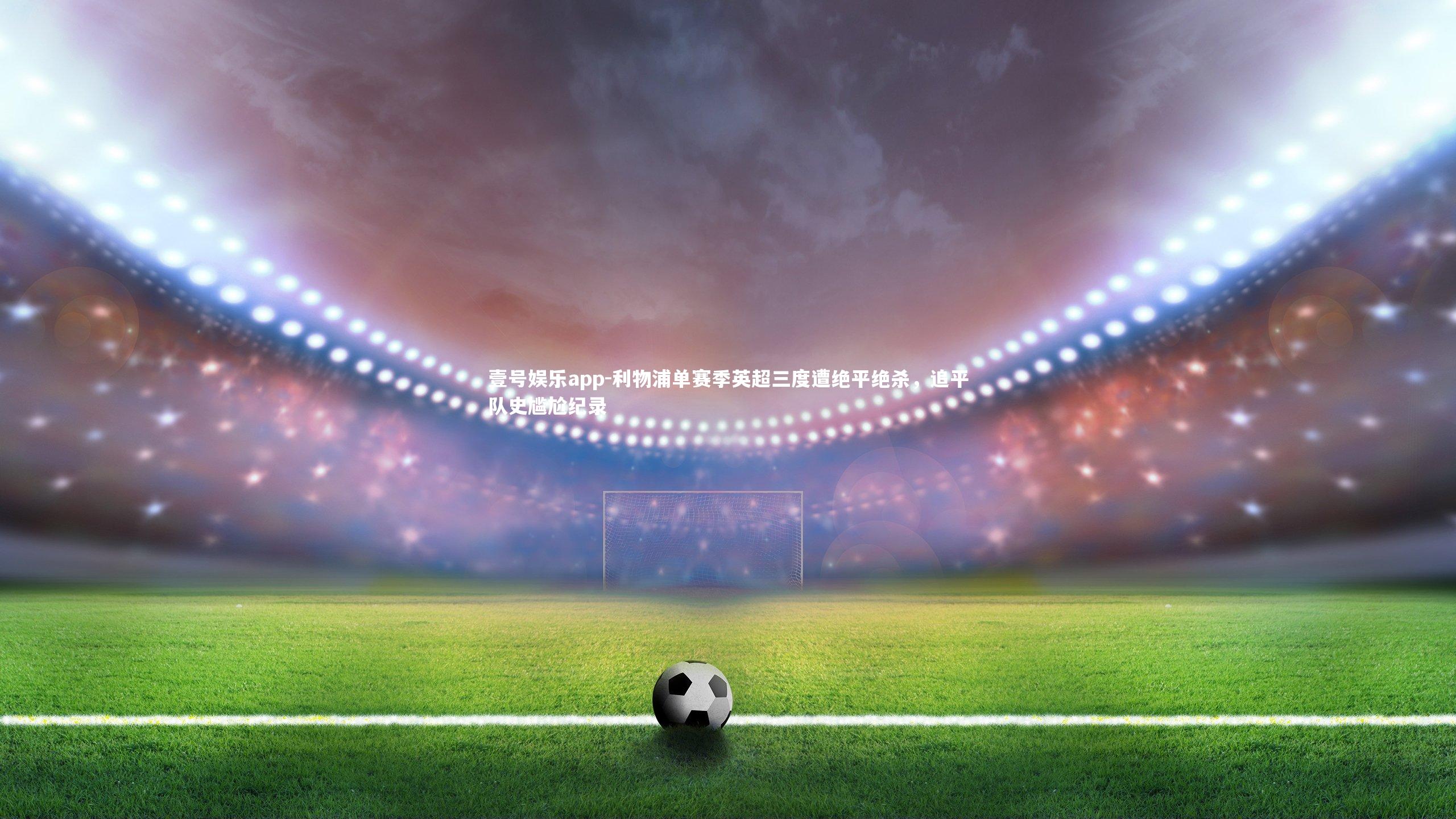 利物浦单赛季英超三度遭绝平绝杀，追平队史尴尬纪录